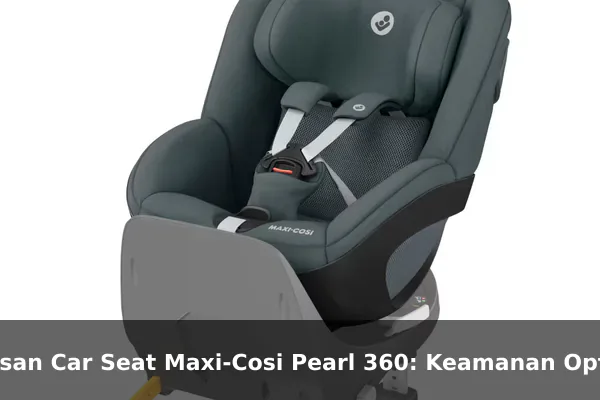 Ulasan Car Seat Maxi-Cosi Pearl 360: Keamanan Optimal untuk Perjalanan Keluarga