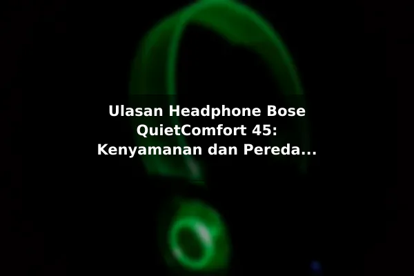 Ulasan Headphone Bose QuietComfort 45: Kenyamanan dan Peredam Bising Maksimal