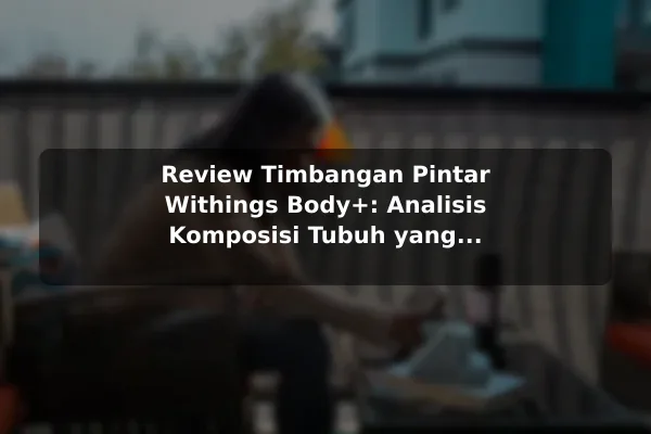 Review Timbangan Pintar Withings Body+: Analisis Komposisi Tubuh yang Lengkap